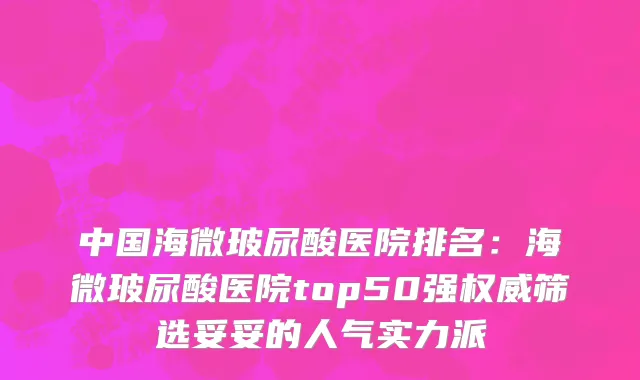 中国海微玻尿酸医院排名：海微玻尿酸医院top50强权威筛选妥妥的人气实力派