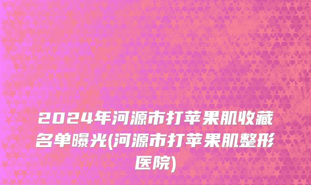 2024年河源市打苹果肌收藏名单曝光(河源市打苹果肌整形医院)