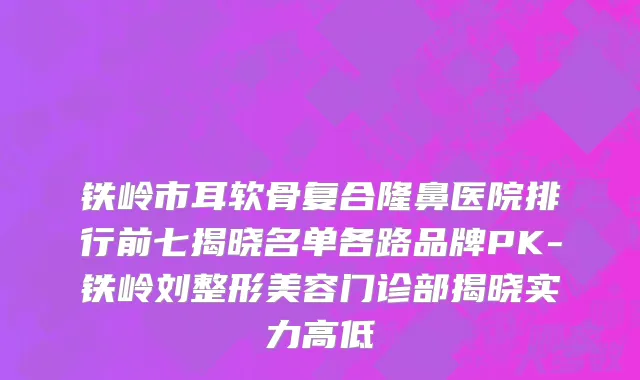 铁岭市耳软骨复合隆鼻医院排行前七揭晓名单各路品牌PK-铁岭刘整形美容门诊部揭晓实力高低