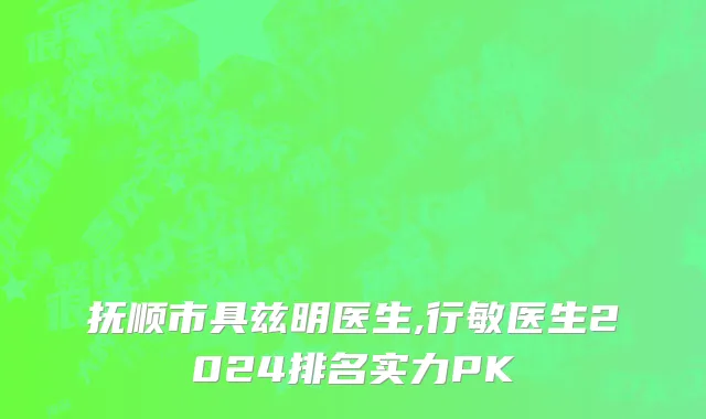 抚顺市具兹明医生,行敏医生2024排名实力PK