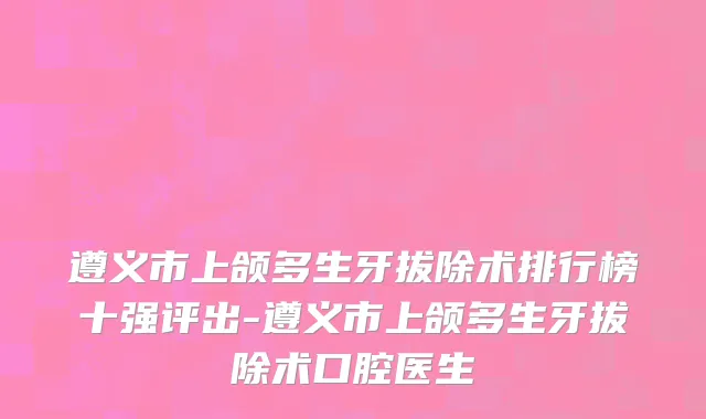 遵义市上颌多生牙拔除术排行榜十强评出-遵义市上颌多生牙拔除术口腔医生
