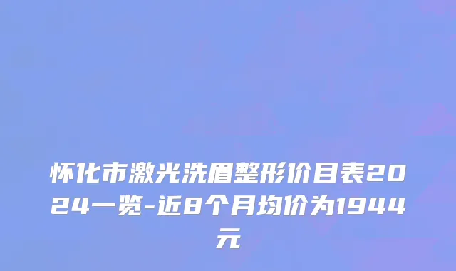 怀化市激光洗眉整形价目表2024一览-近8个月均价为1944元