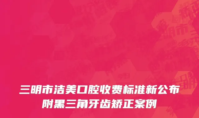 三明市洁美口腔收费标准新公布附黑三角牙齿矫正案例