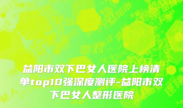益阳市双下巴女人医院上榜清单top10强深度测评-益阳市双下巴女人整形医院