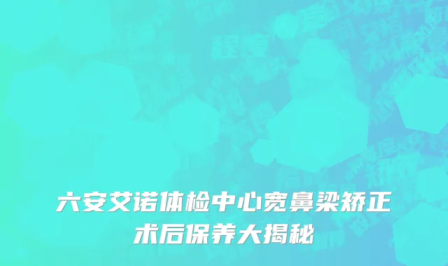 六安艾诺体检中心宽鼻梁矫正术后保养大揭秘