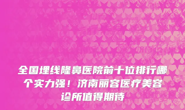 全国埋线隆鼻医院前十位排行哪个实力强!济南丽容医疗美容诊所值得期待