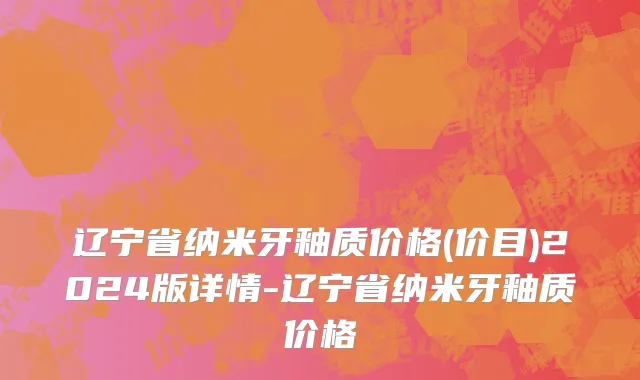 辽宁省纳米牙釉质价格(价目)2024版详情-辽宁省纳米牙釉质价格