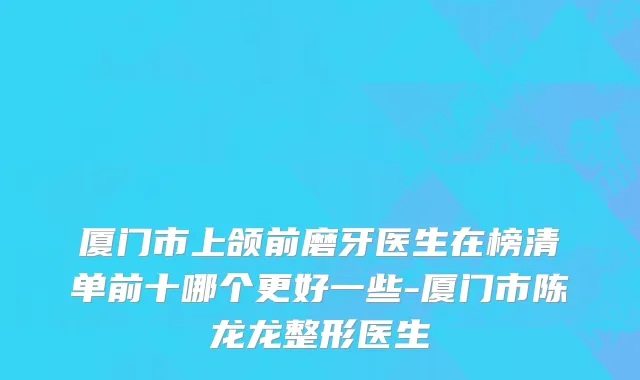 厦门市上颌前磨牙医生在榜清单前十哪个更好一些-厦门市陈龙龙整形医生