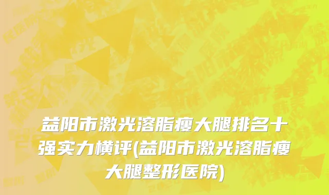 益阳市激光溶脂瘦大腿排名十强实力横评(益阳市激光溶脂瘦大腿整形医院)