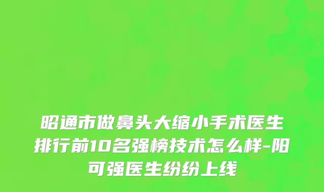 昭通市做鼻头大缩小手术医生排行前10名强榜技术怎么样-阳可强医生纷纷上线