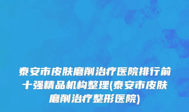 泰安市皮肤磨削治疗医院排行前十强精品机构整理(泰安市皮肤磨削治疗整形医院)