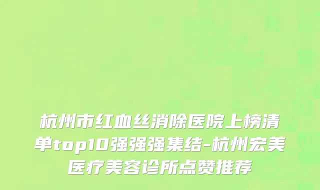 杭州市红血丝消除医院上榜清单top10强强强集结-杭州宏美医疗美容诊所点赞推荐