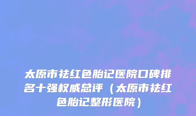 太原市祛红色胎记医院口碑排名十强权威总评（太原市祛红色胎记整形医院）