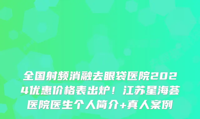 全国射频消融去眼袋医院2024优惠价格表出炉!江苏星海荟医院医生个人简介+真人案例