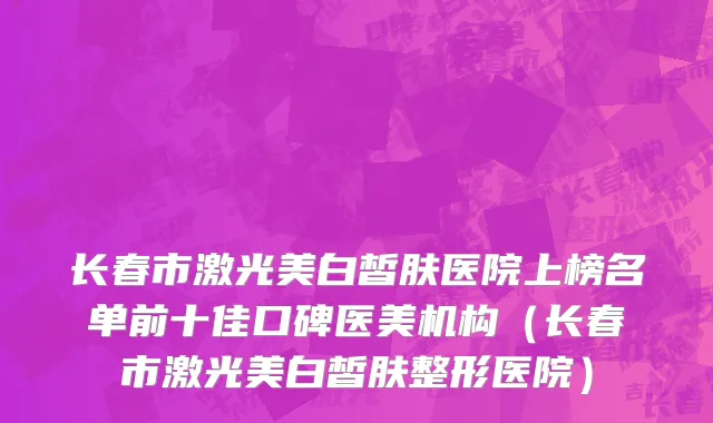 长春市激光美白皙肤医院上榜名单前十佳口碑医美机构（长春市激光美白皙肤整形医院）