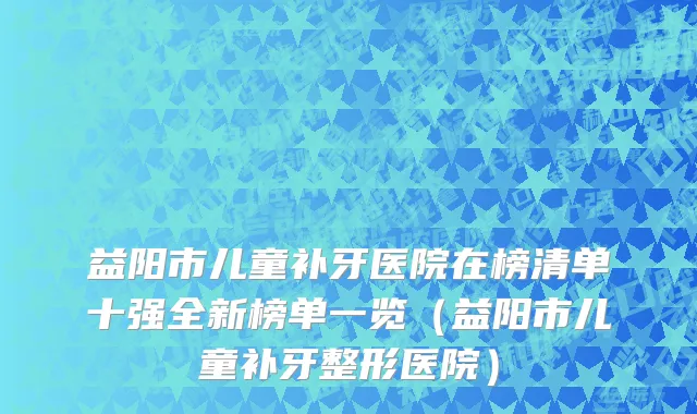 益阳市儿童补牙医院在榜清单十强全新榜单一览（益阳市儿童补牙整形医院）