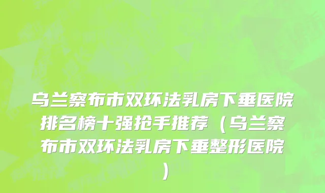 乌兰察布市双环法乳房下垂医院排名榜十强抢手推荐（乌兰察布市双环法乳房下垂整形医院）