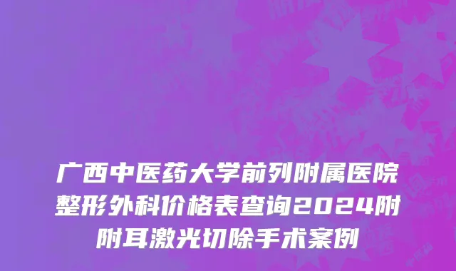 广西中医药大学前列附属医院整形外科价格表查询2024附附耳激光切除手术案例