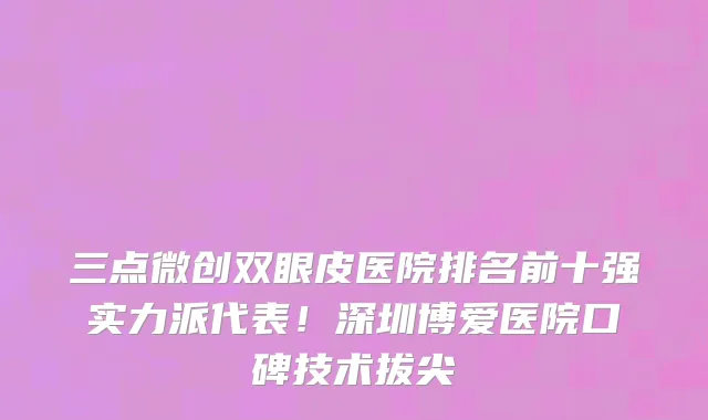 三点微创双眼皮医院排名前十强实力派代表!深圳博爱医院口碑技术拔尖