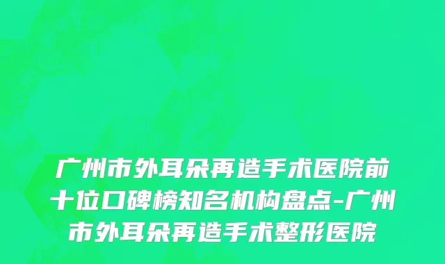 广州市外耳朵再造手术医院前十位口碑榜知名机构盘点-广州市外耳朵再造手术整形医院