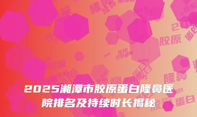 2025湘潭市胶原蛋白隆鼻医院排名及持续时长揭秘