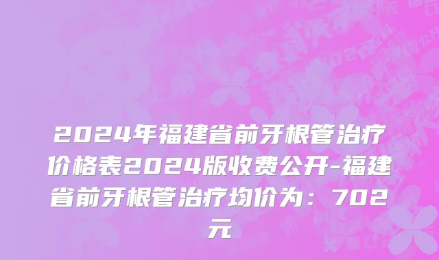2024年福建省前牙根管治疗价格表2024版收费公开-福建省前牙根管治疗均价为：702元