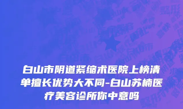 白山市阴道紧缩术医院上榜清单擅长优势大不同-白山苏楠医疗美容诊所你中意吗