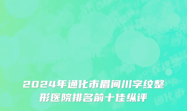 2024年通化市眉间川字纹整形医院排名前十佳纵评