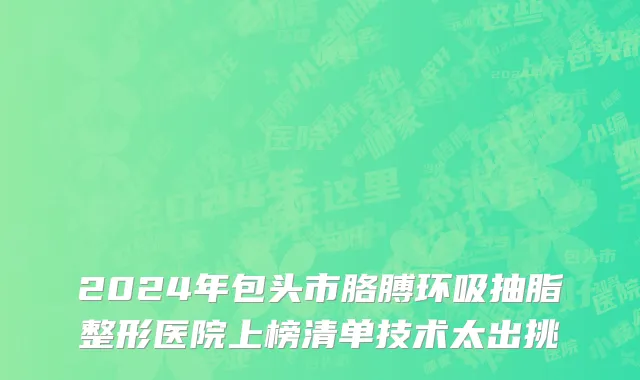 2024年包头市胳膊环吸抽脂整形医院上榜清单技术太出挑
