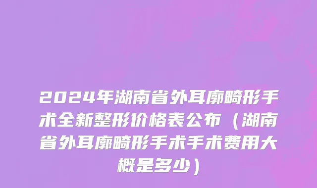 2024年湖南省外耳廓畸形手术全新整形价格表公布（湖南省外耳廓畸形手术手术费用大概是多少）