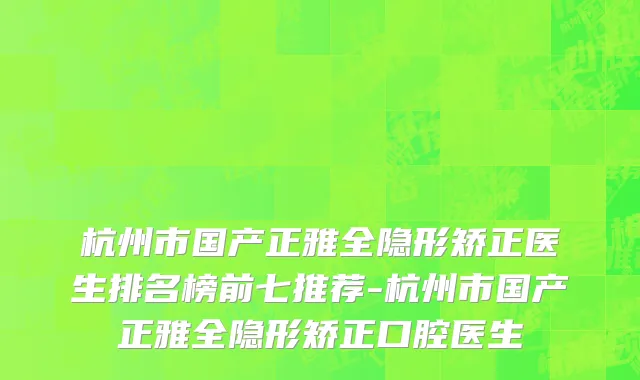 杭州市国产正雅全隐形矫正医生排名榜前七推荐-杭州市国产正雅全隐形矫正口腔医生