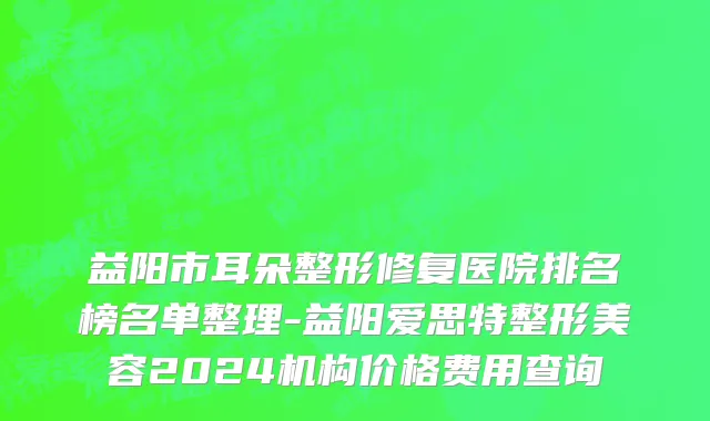 益阳市耳朵整形修复医院排名榜名单整理-益阳爱思特整形美容2024机构价格费用查询