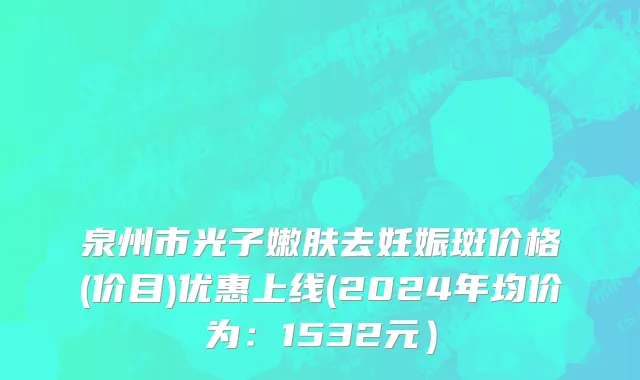 泉州市光子嫩肤去妊娠斑价格(价目)优惠上线(2024年均价为：1532元）