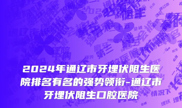 2024年通辽市牙埋伏阻生医院排名有名的强势领衔-通辽市牙埋伏阻生口腔医院