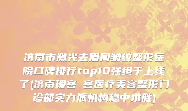 济南市激光去眉间皱纹整形医院口碑排行top10强终于上线了(济南瑷客媄客医疗美容整形门诊部实力派机构稳中求胜)