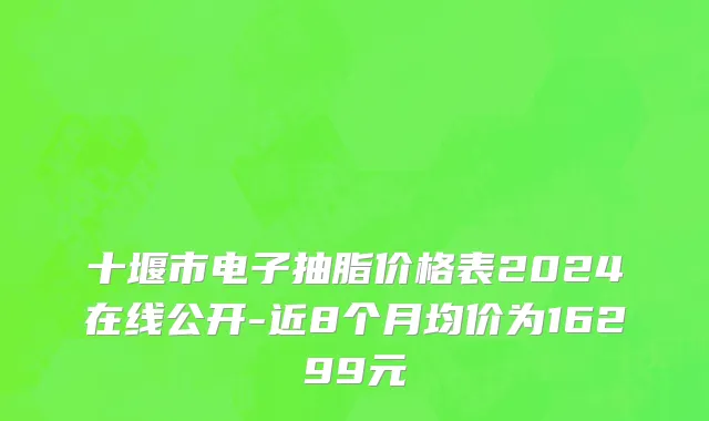 十堰市电子抽脂价格表2024在线公开-近8个月均价为16299元