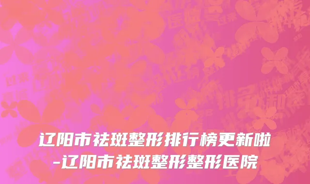 辽阳市祛斑整形排行榜更新啦-辽阳市祛斑整形整形医院