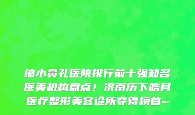 缩小鼻孔医院排行前十强知名医美机构盘点！济南历下皓月医疗整形美容诊所夺得榜首~