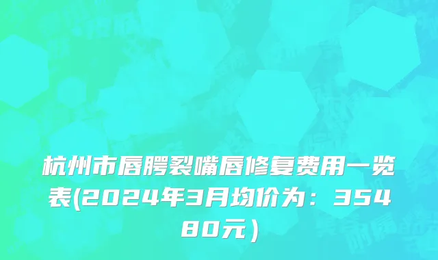 杭州市唇腭裂嘴唇修复费用一览表(2024年3月均价为：35480元）