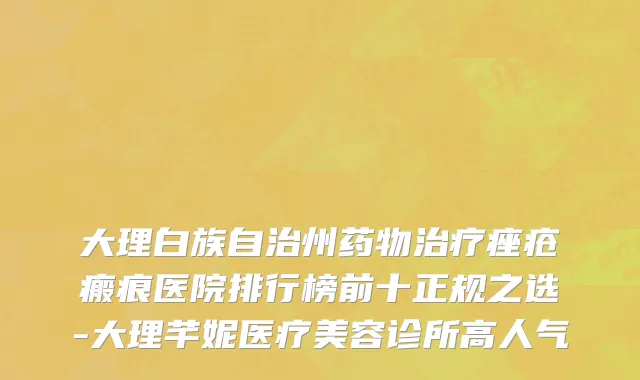 大理白族自治州药物治疗痤疮瘢痕医院排行榜前十正规之选-大理芊妮医疗美容诊所高人气