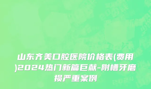 山东齐美口腔医院价格表(费用)2024热门新篇巨献-附槽牙磨损严重案例
