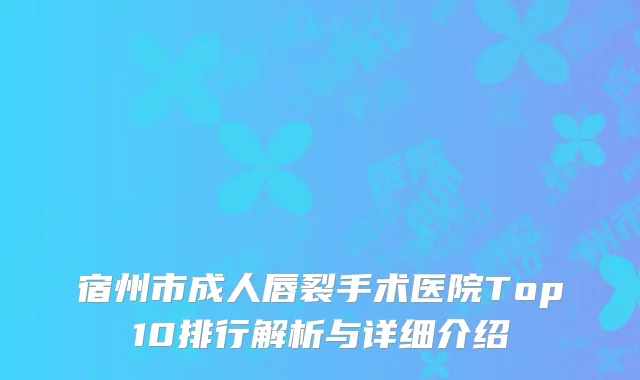 宿州市成人唇裂手术医院Top10排行解析与详细介绍