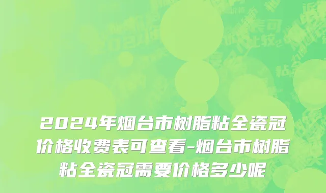 2024年烟台市树脂粘全瓷冠价格收费表可查看-烟台市树脂粘全瓷冠需要价格多少呢