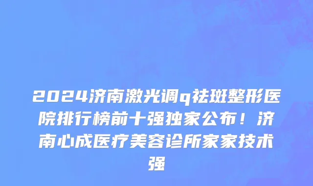2024济南激光调q祛斑整形医院排行榜前十强独家公布！济南心成医疗美容诊所家家技术强