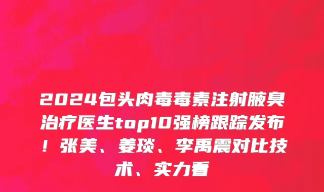 2024包头肉毒毒素注射腋臭治疗医生top10强榜跟踪发布!张美、姜琰、李禹震对比技术、实力看