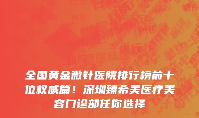 全国黄金微针医院排行榜前十位权威篇！深圳臻希美医疗美容门诊部任你选择