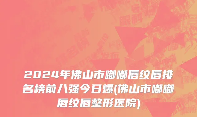 2024年佛山市嘟嘟唇纹唇排名榜前八强今日爆(佛山市嘟嘟唇纹唇整形医院)