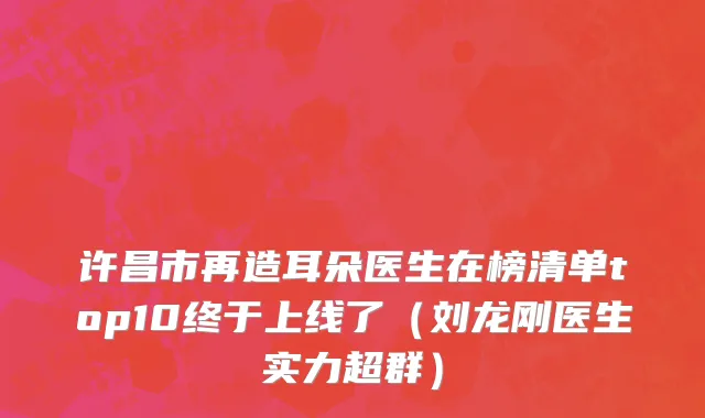 许昌市再造耳朵医生在榜清单top10终于上线了（刘龙刚医生实力超群）