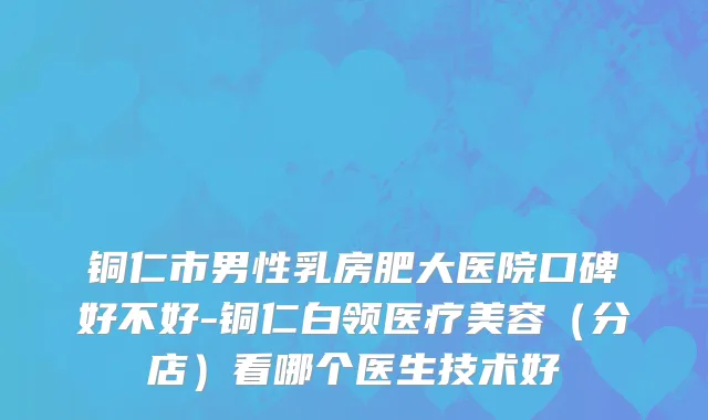 铜仁市男性乳房肥大医院口碑好不好-铜仁白领医疗美容（分店）看哪个医生技术好