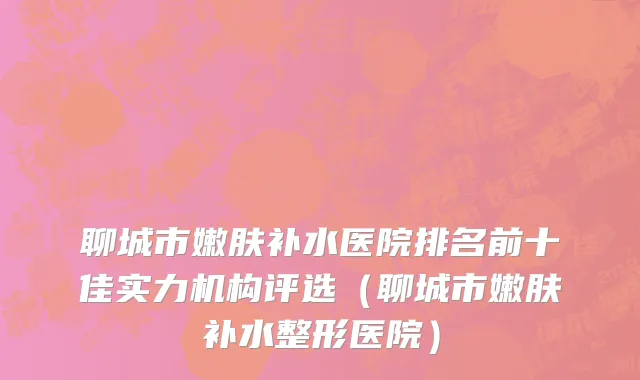 聊城市嫩肤补水医院排名前十佳实力机构评选（聊城市嫩肤补水整形医院）